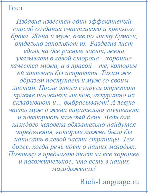 
    Издавна известен один эффективный способ создания счастливого и крепкого брака. Жена и муж, взяв по листу бумаги, отдельно заполняют их. Разделив лист вдоль на две равные части, жена указывает в левой стороне – хорошие качества мужа, а в правой – те, которые ей хотелось бы исправить. Таким же образом поступает и муж со своим листом. После этого супруги отрезают правые половинки листов, аккуратно их складывают и… выбрасывают! А левую часть муж и жена тщательно заучивают и повторяют каждый день. Ведь для каждого человека обязательно найдутся определения, которые можно было бы написать в левой части страницы. Тем более, когда речь идет о наших молодых. Поэтому я предлагаю тост за все хорошее и положительное, что есть в наших молодоженах!