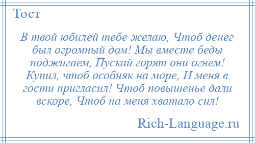 
    В твой юбилей тебе желаю, Чтоб денег был огромный дом! Мы вместе беды поджигаем, Пускай горят они огнем! Купил, чтоб особняк на море, И меня в гости пригласил! Чтоб повышенье дали вскоре, Чтоб на меня хватало сил!
