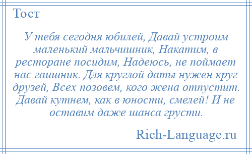 
    У тебя сегодня юбилей, Давай устроим маленький мальчишник, Накатим, в ресторане посидим, Надеюсь, не поймает нас гаишник. Для круглой даты нужен круг друзей, Всех позовем, кого жена отпустит. Давай кутнем, как в юности, смелей! И не оставим даже шанса грусти.