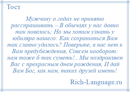 
    Мужчину о годах не принято расспрашивать – В обычаях у нас давно так повелось; Но мы хотим узнать у юбиляра нашего: Как сохраниться Вам так славно удалось? Поверьте, в нас нет к Вам предубеждения, Совсем наоборот: нам тоже б так суметь!.. Мы поздравляем Вас с прекрасным днем рождения, И дай Вам Бог, как нам, таких друзей иметь!