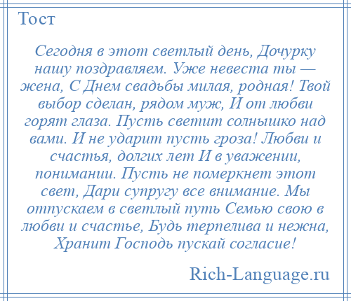 
    Сегодня в этот светлый день, Дочурку нашу поздравляем. Уже невеста ты — жена, С Днем свадьбы милая, родная! Твой выбор сделан, рядом муж, И от любви горят глаза. Пусть светит солнышко над вами. И не ударит пусть гроза! Любви и счастья, долгих лет И в уважении, понимании. Пусть не померкнет этот свет, Дари супругу все внимание. Мы отпускаем в светлый путь Семью свою в любви и счастье, Будь терпелива и нежна, Хранит Господь пускай согласие!