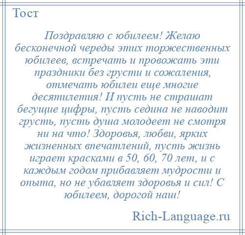 
    Поздравляю с юбилеем! Желаю бесконечной череды этих торжественных юбилеев, встречать и провожать эти праздники без грусти и сожаления, отмечать юбилеи еще многие десятилетия! И пусть не страшат бегущие цифры, пусть седина не наводит грусть, пусть душа молодеет не смотря ни на что! Здоровья, любви, ярких жизненных впечатлений, пусть жизнь играет красками в 50, 60, 70 лет, и с каждым годом прибавляет мудрости и опыта, но не убавляет здоровья и сил! С юбилеем, дорогой наш!