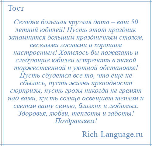 
    Сегодня большая круглая дата – ваш 50 летний юбилей! Пусть этот праздник запомнится большим праздничным столом, веселыми гостями и хорошим настроением! Хотелось бы пожелать и следующие юбилеи встречать в такой торжественной и уютной обстановке! Пусть сбудется все то, что еще не сбылось, пусть жизнь преподносит сюрпризы, пусть грозы никогда не гремят над вами, пусть солнце освещает теплом и светом вашу семью, близких и любимых. Здоровья, любви, теплоты и заботы! Поздравляем!