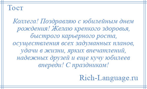 
    Коллега! Поздравляю с юбилейным днем рождения! Желаю крепкого здоровья, быстрого карьерного роста, осуществления всех задуманных планов, удачи в жизни, ярких впечатлений, надежных друзей и еще кучу юбилеев впереди! С праздником!