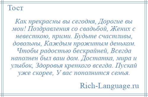 
    Как прекрасны вы сегодня, Дорогие вы мои! Поздравления со свадьбой, Жених с невесткою, прими. Будьте счастливы, довольны, Каждым прожитым деньком. Чтобы радостью бескрайней, Всегда наполнен был ваш дом. Достатка, мира и улыбок, Здоровья крепкого всегда. Пускай уже скорее, У вас пополнится семья.