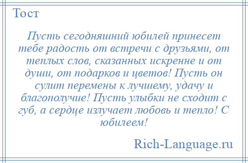 
    Пусть сегодняшний юбилей принесет тебе радость от встречи с друзьями, от теплых слов, сказанных искренне и от души, от подарков и цветов! Пусть он сулит перемены к лучшему, удачу и благополучие! Пусть улыбки не сходит с губ, а сердце излучает любовь и тепло! С юбилеем!