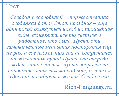 
    Сегодня у вас юбилей – торжественная особенная дата! Этот праздник – еще один повод оглянуться назад на прошедшие годы, вспомнить все то светлое и радостное, что было. Пусть эти замечательные мгновения повторятся еще не раз, а все плохое никогда не встретится на жизненном пути! Пусть вас впереди ждет лишь счастье, пусть здоровье не подводит, дети только радуют, а успех и удача не покидают в жизни! С юбилеем!