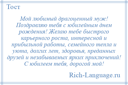 
    Мой любимый драгоценный муж! Поздравляю тебя с юбилейным днем рождения! Желаю тебе быстрого карьерного роста, интересной и прибыльной работы, семейного тепла и уюта, долгих лет, здоровья, преданных друзей и незабываемых ярких приключений! С юбилеем тебя, дорогой мой!