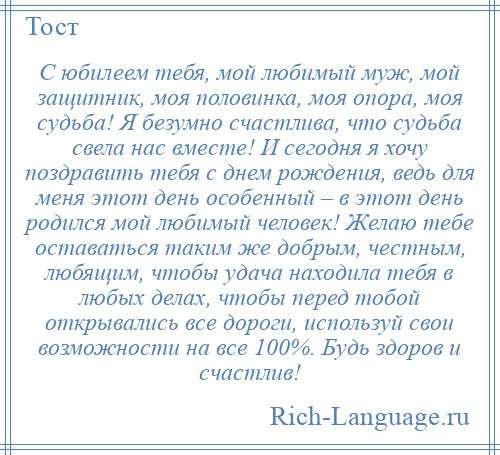 
    С юбилеем тебя, мой любимый муж, мой защитник, моя половинка, моя опора, моя судьба! Я безумно счастлива, что судьба свела нас вместе! И сегодня я хочу поздравить тебя с днем рождения, ведь для меня этот день особенный – в этот день родился мой любимый человек! Желаю тебе оставаться таким же добрым, честным, любящим, чтобы удача находила тебя в любых делах, чтобы перед тобой открывались все дороги, используй свои возможности на все 100%. Будь здоров и счастлив!