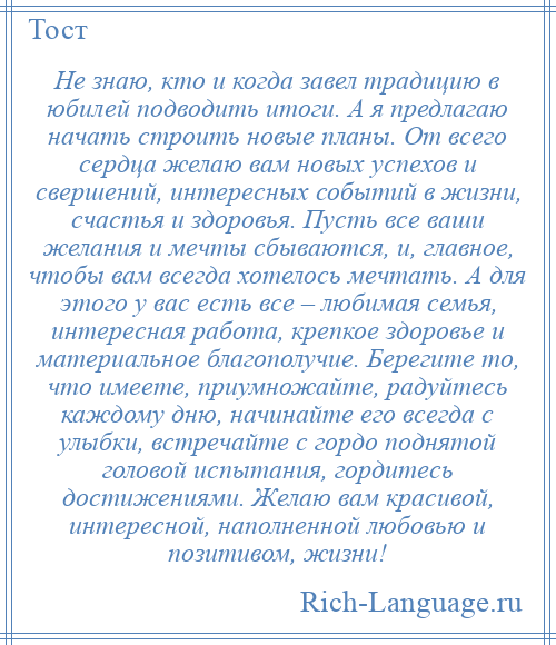 
    Не знаю, кто и когда завел традицию в юбилей подводить итоги. А я предлагаю начать строить новые планы. От всего сердца желаю вам новых успехов и свершений, интересных событий в жизни, счастья и здоровья. Пусть все ваши желания и мечты сбываются, и, главное, чтобы вам всегда хотелось мечтать. А для этого у вас есть все – любимая семья, интересная работа, крепкое здоровье и материальное благополучие. Берегите то, что имеете, приумножайте, радуйтесь каждому дню, начинайте его всегда с улыбки, встречайте с гордо поднятой головой испытания, гордитесь достижениями. Желаю вам красивой, интересной, наполненной любовью и позитивом, жизни!