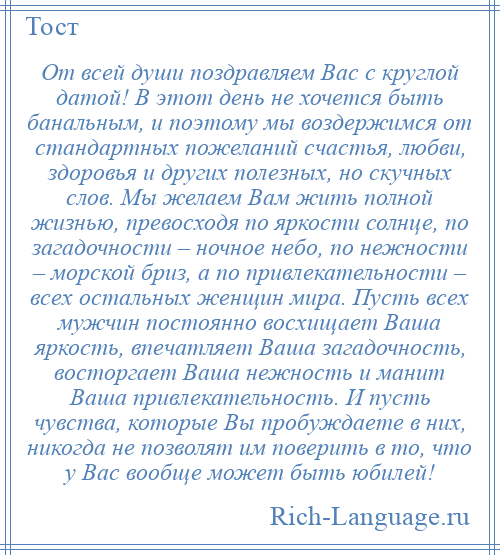 
    От всей души поздравляем Вас с круглой датой! В этот день не хочется быть банальным, и поэтому мы воздержимся от стандартных пожеланий счастья, любви, здоровья и других полезных, но скучных слов. Мы желаем Вам жить полной жизнью, превосходя по яркости солнце, по загадочности – ночное небо, по нежности – морской бриз, а по привлекательности – всех остальных женщин мира. Пусть всех мужчин постоянно восхищает Ваша яркость, впечатляет Ваша загадочность, восторгает Ваша нежность и манит Ваша привлекательность. И пусть чувства, которые Вы пробуждаете в них, никогда не позволят им поверить в то, что у Вас вообще может быть юбилей!