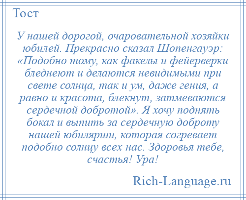 
    У нашей дорогой, очаровательной хозяйки юбилей. Прекрасно сказал Шопенгауэр: «Подобно тому, как факелы и фейерверки бледнеют и делаются невидимыми при свете солнца, так и ум, даже гения, а равно и красота, блекнут, затмеваются сердечной добротой». Я хочу поднять бокал и выпить за сердечную доброту нашей юбилярши, которая согревает подобно солнцу всех нас. Здоровья тебе, счастья! Ура!