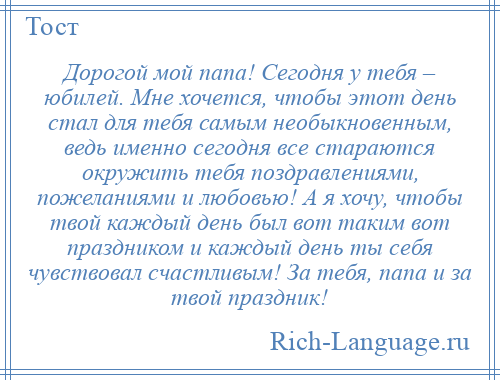 
    Дорогой мой папа! Сегодня у тебя – юбилей. Мне хочется, чтобы этот день стал для тебя самым необыкновенным, ведь именно сегодня все стараются окружить тебя поздравлениями, пожеланиями и любовью! А я хочу, чтобы твой каждый день был вот таким вот праздником и каждый день ты себя чувствовал счастливым! За тебя, папа и за твой праздник!