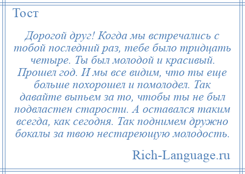 
    Дорогой друг! Когда мы встречались с тобой последний раз, тебе было тридцать четыре. Ты был молодой и красивый. Прошел год. И мы все видим, что ты еще больше похорошел и помолодел. Так давайте выпьем за то, чтобы ты не был подвластен старости. А оставался таким всегда, как сегодня. Так поднимем дружно бокалы за твою нестареющую молодость.