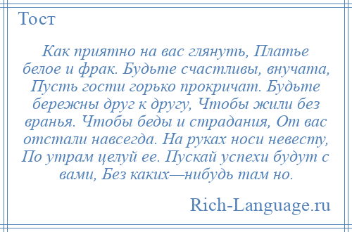 
    Как приятно на вас глянуть, Платье белое и фрак. Будьте счастливы, внучата, Пусть гости горько прокричат. Будьте бережны друг к другу, Чтобы жили без вранья. Чтобы беды и страдания, От вас отстали навсегда. На руках носи невесту, По утрам целуй ее. Пускай успехи будут с вами, Без каких—нибудь там но.