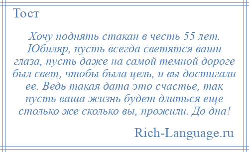 
    Хочу поднять стакан в честь 55 лет. Юбиляр, пусть всегда светятся ваши глаза, пусть даже на самой темной дороге был свет, чтобы была цель, и вы достигали ее. Ведь такая дата это счастье, так пусть ваша жизнь будет длиться еще столько же сколько вы, прожили. До дна!