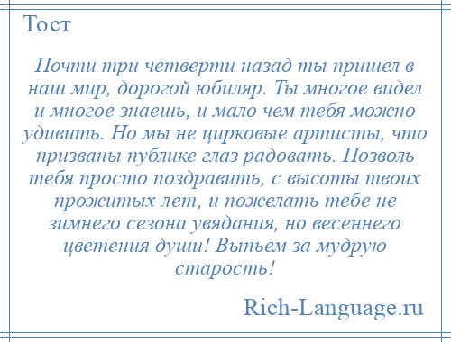 
    Почти три четверти назад ты пришел в наш мир, дорогой юбиляр. Ты многое видел и многое знаешь, и мало чем тебя можно удивить. Но мы не цирковые артисты, что призваны публике глаз радовать. Позволь тебя просто поздравить, с высоты твоих прожитых лет, и пожелать тебе не зимнего сезона увядания, но весеннего цветения души! Выпьем за мудрую старость!