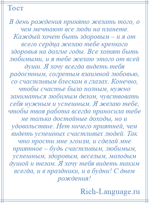 
    В день рождения принято желать того, о чем мечтают все люди на планете. Каждый хочет быть здоровым – и я от всего сердца желаю тебе крепкого здоровья на долгие годы. Все хотят быть любимыми, и я тебе желаю этого от всей души. Я хочу всегда видеть тебя радостным, согретым взаимной любовью, со счастливым блеском в глазах. Конечно, чтобы счастье было полным, нужно заниматься любимым делом, чувствовать себя нужным и успешным. Я желаю тебе, чтобы твоя работа всегда приносила тебе не только достойные доходы, но и удовольствие. Нет ничего приятней, чем видеть успешных счастливых людей. Так что прости мне эгоизм, и сделай мне приятное – будь счастливым, любимым, успешным, здоровым, веселым, молодым душой и телом. Я хочу тебя видеть таким всегда, и в праздники, и в будни! С днем рождения!