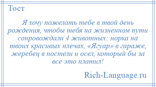 
    Я хочу пожелать тебе в твой день рождения, чтобы тебя на жизненном пути сопровождали 4 животных: норка на твоих красивых плечах, «Ягуар» в гараже, жеребец в постели и осел, который бы за все это платил!