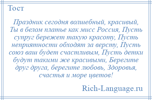 
    Праздник сегодня волшебный, красивый, Ты в белом платье как мисс Россия, Пусть супруг бережет такую красоту, Пусть неприятности обходят за версту, Пусть союз ваш будет счастливым, Пусть детки будут такими же красивыми, Берегите друг друга, берегите любовь, Здоровья, счастья и море цветов!