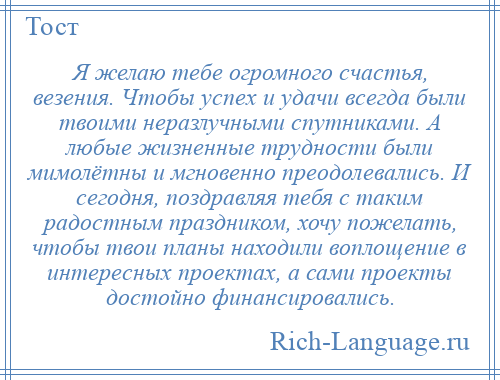 
    Я желаю тебе огромного счастья, везения. Чтобы успех и удачи всегда были твоими неразлучными спутниками. А любые жизненные трудности были мимолётны и мгновенно преодолевались. И сегодня, поздравляя тебя с таким радостным праздником, хочу пожелать, чтобы твои планы находили воплощение в интересных проектах, а сами проекты достойно финансировались.