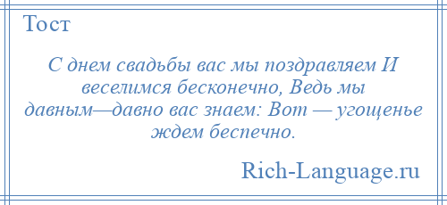 
    С днем свадьбы вас мы поздравляем И веселимся бесконечно, Ведь мы давным—давно вас знаем: Вот — угощенье ждем беспечно.