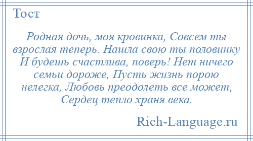 
    Родная дочь, моя кровинка, Совсем ты взрослая теперь. Нашла свою ты половинку И будешь счастлива, поверь! Нет ничего семьи дороже, Пусть жизнь порою нелегка, Любовь преодолеть все может, Сердец тепло храня века.