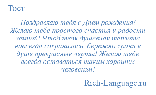 
    Поздравляю тебя с Днем рождения! Желаю тебе простого счастья и радости земной! Чтоб твоя душевная теплота навсегда сохранилась, бережно храни в душе прекрасные черты! Желаю тебе всегда оставаться таким хорошим человеком!
