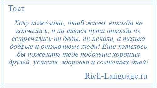 
    Хочу пожелать, чтоб жизнь никогда не кончалась, и на твоем пути никогда не встречались ни беды, ни печали, а только добрые и отзывчивые люди! Еще хотелось бы пожелать тебе побольше хороших друзей, успехов, здоровья и солнечных дней!