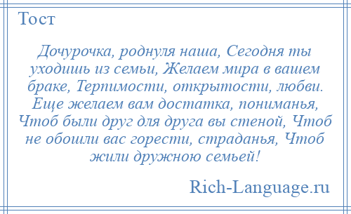 
    Дочурочка, роднуля наша, Сегодня ты уходишь из семьи, Желаем мира в вашем браке, Терпимости, открытости, любви. Еще желаем вам достатка, пониманья, Чтоб были друг для друга вы стеной, Чтоб не обошли вас горести, страданья, Чтоб жили дружною семьей!