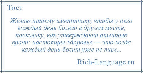 
    Желаю нашему имениннику, чтобы у него каждый день болело в другом месте, поскольку, как утверждают опытные врачи: настоящее здоровье — это когда каждый день болит уже не там...