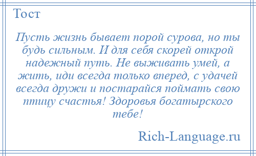 
    Пусть жизнь бывает порой сурова, но ты будь сильным. И для себя скорей открой надежный путь. Не выживать умей, а жить, иди всегда только вперед, с удачей всегда дружи и постарайся поймать свою птицу счастья! Здоровья богатырского тебе!