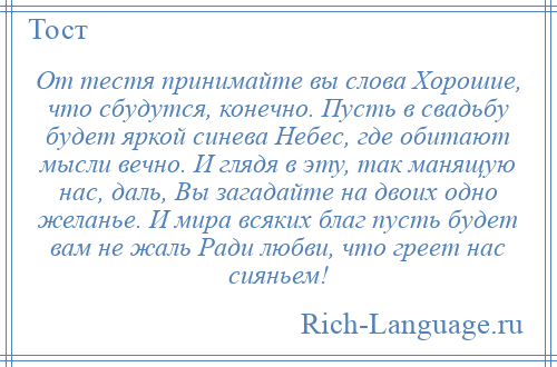 
    От тестя принимайте вы слова Хорошие, что сбудутся, конечно. Пусть в свадьбу будет яркой синева Небес, где обитают мысли вечно. И глядя в эту, так манящую нас, даль, Вы загадайте на двоих одно желанье. И мира всяких благ пусть будет вам не жаль Ради любви, что греет нас сияньем!