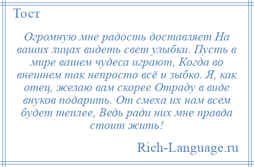 
    Огромную мне радость доставляет На ваших лицах видеть свет улыбки. Пусть в мире вашем чудеса играют, Когда во внешнем так непросто всё и зыбко. Я, как отец, желаю вам скорее Отраду в виде внуков подарить. От смеха их нам всем будет теплее, Ведь ради них мне правда стоит жить!