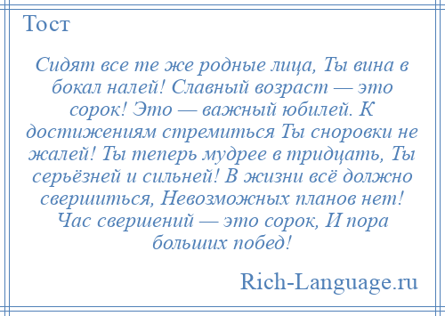 
    Сидят все те же родные лица, Ты вина в бокал налей! Славный возраст — это сорок! Это — важный юбилей. К достижениям стремиться Ты сноровки не жалей! Ты теперь мудрее в тридцать, Ты серьёзней и сильней! В жизни всё должно свершиться, Невозможных планов нет! Час свершений — это сорок, И пора больших побед!