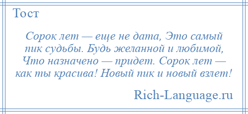 
    Сорок лет — еще не дата, Это самый пик судьбы. Будь желанной и любимой, Что назначено — придет. Сорок лет — как ты красива! Новый пик и новый взлет!