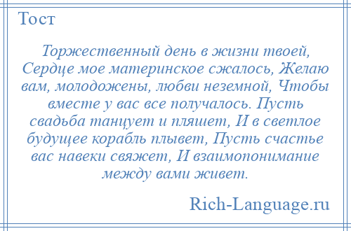 
    Торжественный день в жизни твоей, Сердце мое материнское сжалось, Желаю вам, молодожены, любви неземной, Чтобы вместе у вас все получалось. Пусть свадьба танцует и пляшет, И в светлое будущее корабль плывет, Пусть счастье вас навеки свяжет, И взаимопонимание между вами живет.