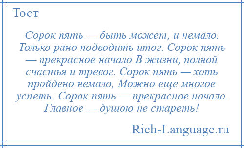 
    Сорок пять — быть может, и немало. Только рано подводить итог. Сорок пять — прекрасное начало В жизни, полной счастья и тревог. Сорок пять — хоть пройдено немало, Можно еще многое успеть. Сорок пять — прекрасное начало. Главное — душою не стареть!