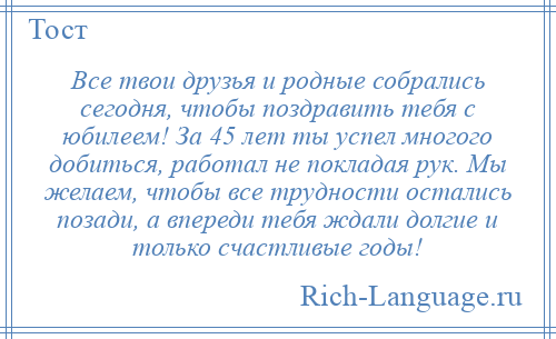 
    Все твои друзья и родные собрались сегодня, чтобы поздравить тебя с юбилеем! За 45 лет ты успел многого добиться, работал не покладая рук. Мы желаем, чтобы все трудности остались позади, а впереди тебя ждали долгие и только счастливые годы!