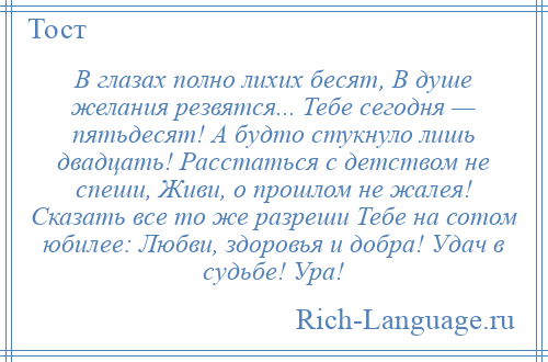 
    В глазах полно лихих бесят, В душе желания резвятся... Тебе сегодня — пятьдесят! А будто стукнуло лишь двадцать! Расстаться с детством не спеши, Живи, о прошлом не жалея! Сказать все то же разреши Тебе на сотом юбилее: Любви, здоровья и добра! Удач в судьбе! Ура!