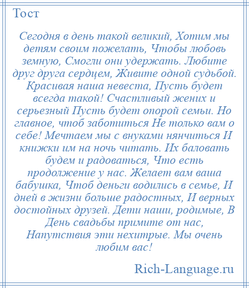 
    Сегодня в день такой великий, Хотим мы детям своим пожелать, Чтобы любовь земную, Смогли они удержать. Любите друг друга сердцем, Живите одной судьбой. Красивая наша невеста, Пусть будет всегда такой! Счастливый жених и серьезный Пусть будет опорой семьи. Но главное, чтоб заботиться Не только вам о себе! Мечтаем мы с внуками нянчиться И книжки им на ночь читать. Их баловать будем и радоваться, Что есть продолжение у нас. Желает вам ваша бабушка, Чтоб деньги водились в семье, И дней в жизни больше радостных, И верных достойных друзей. Дети наши, родимые, В День свадьбы примите от нас, Напутствия эти нехитрые. Мы очень любим вас!