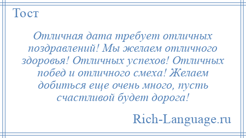 
    Отличная дата требует отличных поздравлений! Мы желаем отличного здоровья! Отличных успехов! Отличных побед и отличного смеха! Желаем добиться еще очень много, пусть счастливой будет дорога!