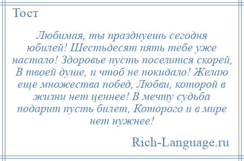 
    Любимая, ты празднуешь сегодня юбилей! Шестьдесят пять тебе уже настало! Здоровье пусть поселится скорей, В твоей душе, и чтоб не покидало! Желаю еще множества побед, Любви, которой в жизни нет ценнее! В мечту судьба подарит пусть билет, Которого и в мире нет нужнее!