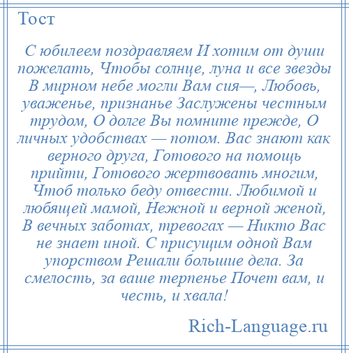 
    С юбилеем поздравляем И хотим от души пожелать, Чтобы солнце, луна и все звезды В мирном небе могли Вам сия—, Любовь, уваженье, признанье Заслужены честным трудом, О долге Вы помните прежде, О личных удобствах — потом. Вас знают как верного друга, Готового на помощь прийти, Готового жертвовать многим, Чтоб только беду отвести. Любимой и любящей мамой, Нежной и верной женой, В вечных заботах, тревогах — Никто Вас не знает иной. С присущим одной Вам упорством Решали большие дела. За смелость, за ваше терпенье Почет вам, и честь, и хвала!