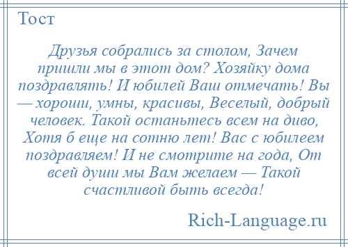 
    Друзья собрались за столом, Зачем пришли мы в этот дом? Хозяйку дома поздравлять! И юбилей Ваш отмечать! Вы — хороши, умны, красивы, Веселый, добрый человек. Такой останьтесь всем на диво, Хотя б еще на сотню лет! Вас с юбилеем поздравляем! И не смотрите на года, От всей души мы Вам желаем — Такой счастливой быть всегда!