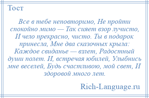 
    Все в тебе неповторимо, Не пройти спокойно мимо — Так сияет взор лучисто, И чело прекрасно, чисто. Ты в подарок принесла, Мне два сказочных крыла: Каждое свиданье — взлет, Радостный души полет. И, встречая юбилей, Улыбнись мне веселей, Будь счастливою, мой свет, И здоровой много лет.