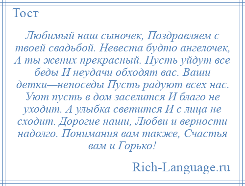 
    Любимый наш сыночек, Поздравляем с твоей свадьбой. Невеста будто ангелочек, А ты жених прекрасный. Пусть уйдут все беды И неудачи обходят вас. Ваши детки—непоседы Пусть радуют всех нас. Уют пусть в дом заселится И благо не уходит. А улыбка светится И с лица не сходит. Дорогие наши, Любви и верности надолго. Понимания вам также, Счастья вам и Горько!