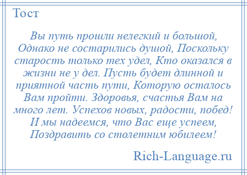
    Вы путь прошли нелегкий и большой, Однако не состарились душой, Поскольку старость только тех удел, Кто оказался в жизни не у дел. Пусть будет длинной и приятной часть пути, Которую осталось Вам пройти. Здоровья, счастья Вам на много лет. Успехов новых, радости, побед! И мы надеемся, что Вас еще успеем, Поздравить со столетним юбилеем!