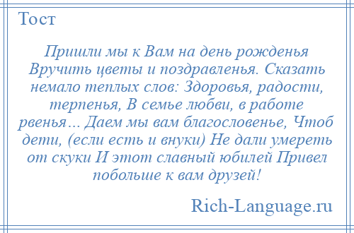 
    Пришли мы к Вам на день рожденья Вручить цветы и поздравленья. Сказать немало теплых слов: Здоровья, радости, терпенья, В семье любви, в работе рвенья… Даем мы вам благословенье, Чтоб дети, (если есть и внуки) Не дали умереть от скуки И этот славный юбилей Привел побольше к вам друзей!