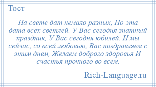 
    На свете дат немало разных, Но эта дата всех светлей. У Вас сегодня знатный праздник, У Вас сегодня юбилей. И мы сейчас, со всей любовью, Вас поздравляем с этим днем, Желаем доброго здоровья И счастья прочного во всем.